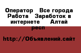 Оператор - Все города Работа » Заработок в интернете   . Алтай респ.